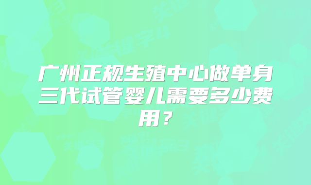 广州正规生殖中心做单身三代试管婴儿需要多少费用?