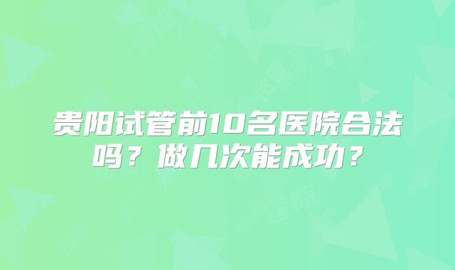 贵阳试管前10名医院合法吗？做几次能成功？
