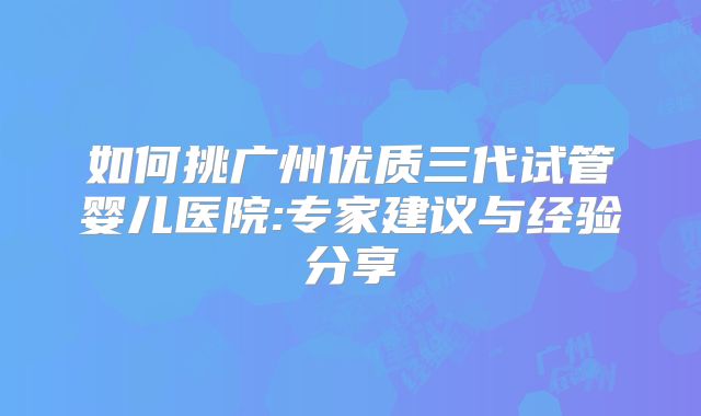 如何挑广州优质三代试管婴儿医院:专家建议与经验分享