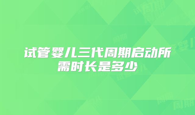 试管婴儿三代周期启动所需时长是多少