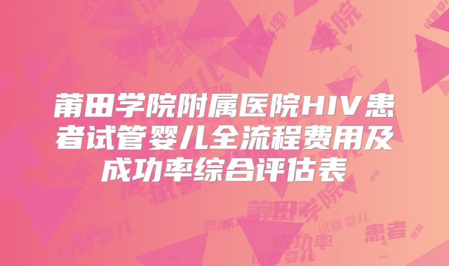 莆田学院附属医院HIV患者试管婴儿全流程费用及成功率综合评估表