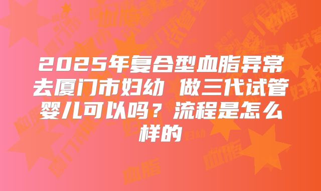 2025年复合型血脂异常去厦门市妇幼 做三代试管婴儿可以吗?流程是怎么样的