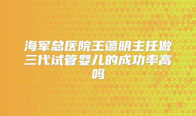 海军总医院王蔼明主任做三代试管婴儿的成功率高吗