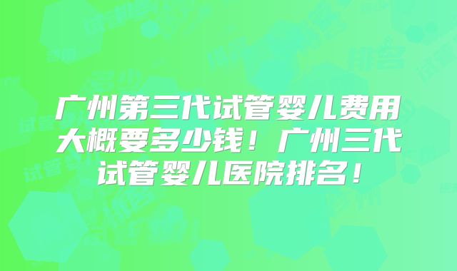 广州第三代试管婴儿费用大概要多少钱！广州三代试管婴儿医院排名！