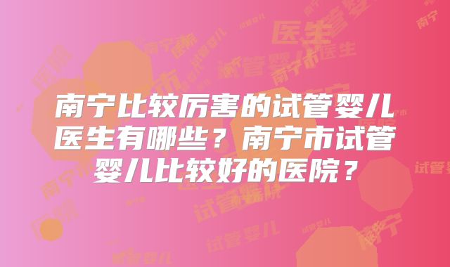 南宁比较厉害的试管婴儿医生有哪些？南宁市试管婴儿比较好的医院？