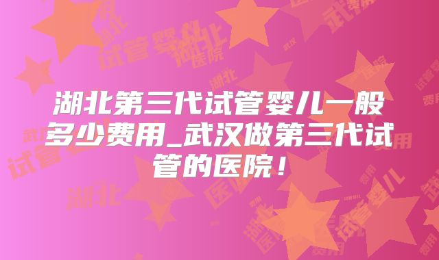 湖北第三代试管婴儿一般多少费用_武汉做第三代试管的医院！