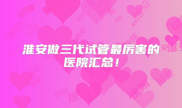 淮安做三代试管最厉害的医院汇总！