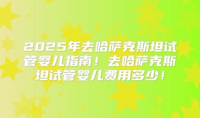 2025年去哈萨克斯坦试管婴儿指南!去哈萨克斯坦试管婴儿费用多少!