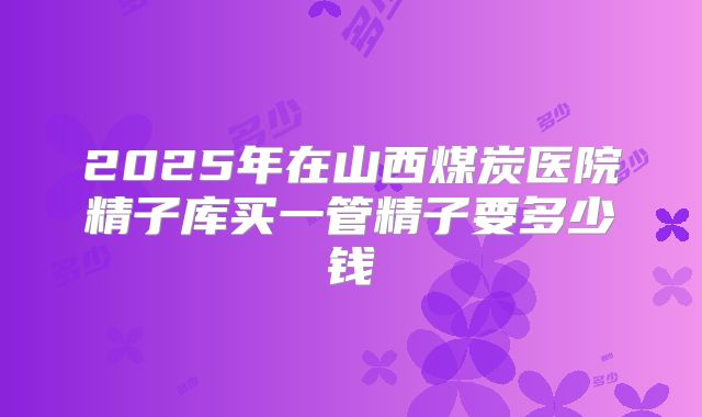 2025年在山西煤炭医院精子库买一管精子要多少钱