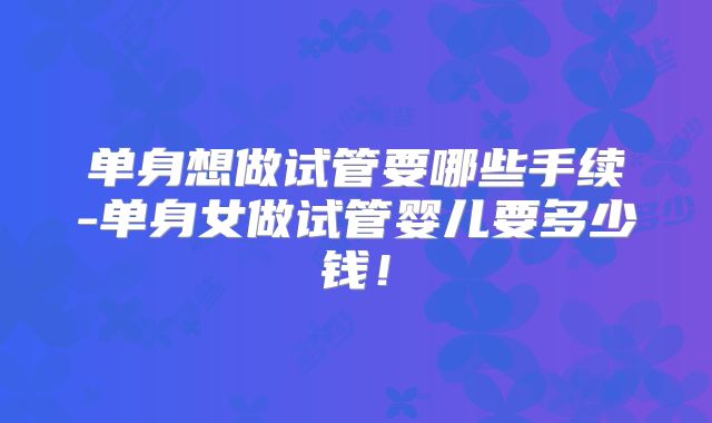 单身想做试管要哪些手续-单身女做试管婴儿要多少钱!