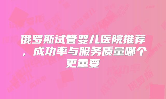 俄罗斯试管婴儿医院推荐，成功率与服务质量哪个更重要