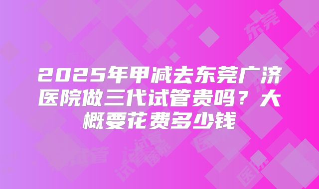 2025年甲减去东莞广济医院做三代试管贵吗？大概要花费多少钱
