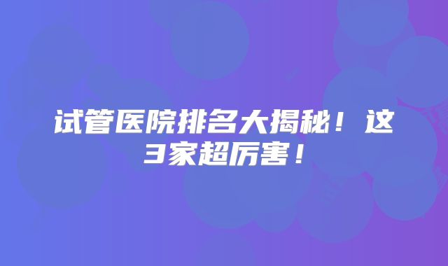试管医院排名大揭秘！这3家超厉害！