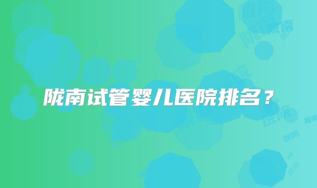 陇南试管婴儿医院排名?