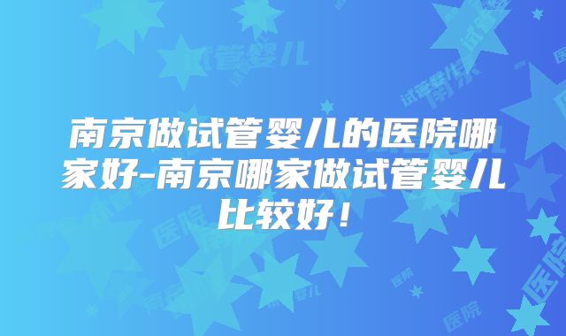 南京做试管婴儿的医院哪家好-南京哪家做试管婴儿比较好!