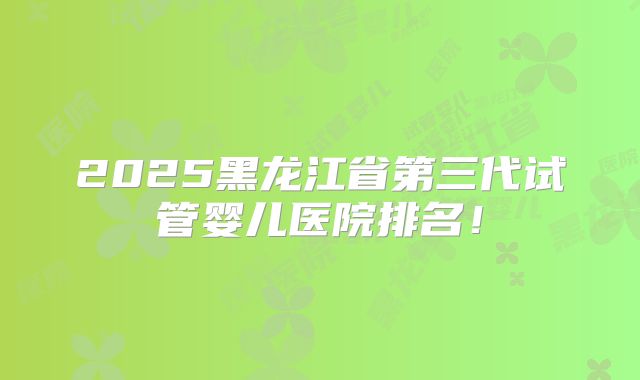 2025黑龙江省第三代试管婴儿医院排名！
