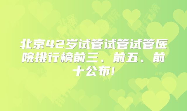 北京42岁试管试管试管医院排行榜前三、前五、前十公布!