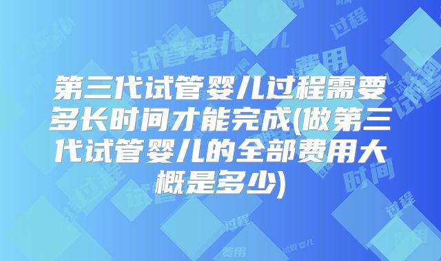第三代试管婴儿过程需要多长时间才能完成(做第三代试管婴儿的全部费用大概是多少)