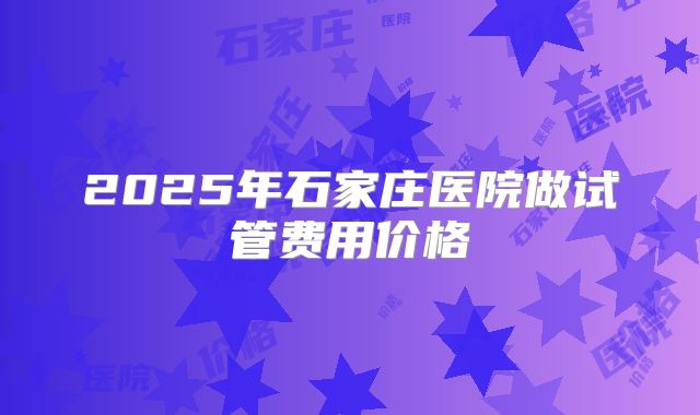 2025年石家庄医院做试管费用价格
