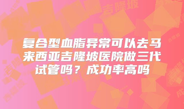 复合型血脂异常可以去马来西亚吉隆坡医院做三代试管吗？成功率高吗