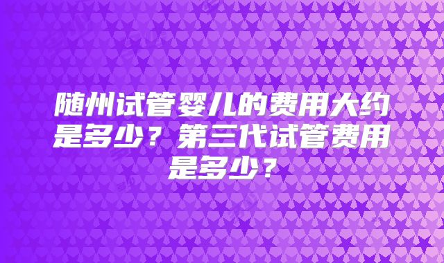 随州试管婴儿的费用大约是多少?第三代试管费用是多少?