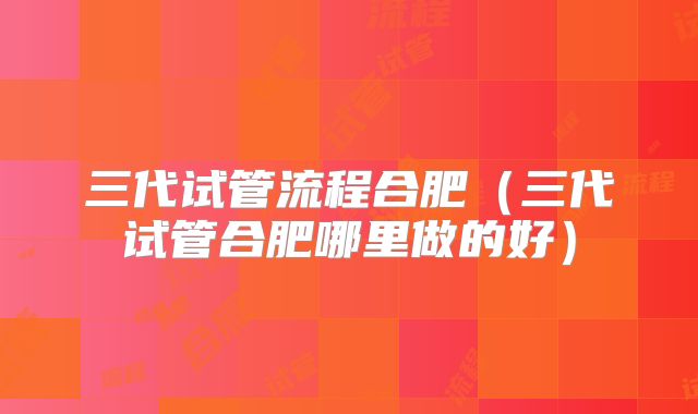 三代试管流程合肥（三代试管合肥哪里做的好）