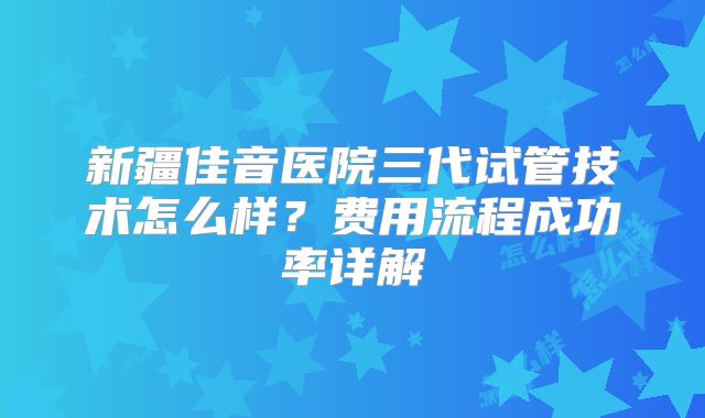 新疆佳音医院三代试管技术怎么样?费用流程成功率详解