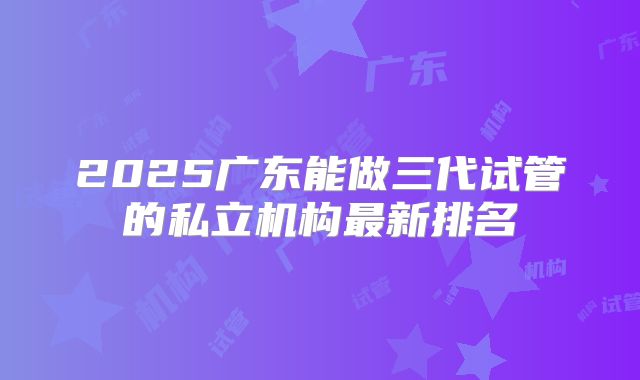 2025广东能做三代试管的私立机构最新排名