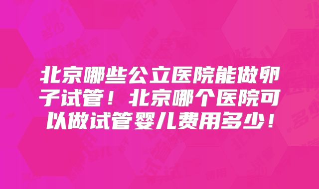 北京哪些公立医院能做卵子试管!北京哪个医院可以做试管婴儿费用多少!
