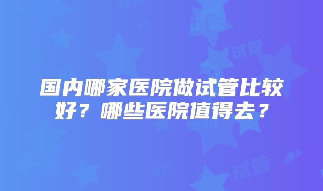 国内哪家医院做试管比较好？哪些医院值得去？