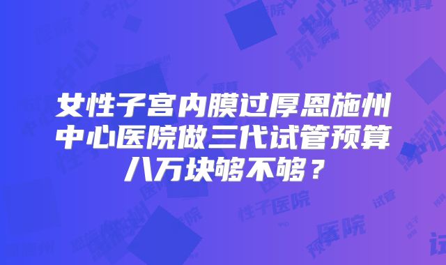 女性子宫内膜过厚恩施州中心医院做三代试管预算八万块够不够？