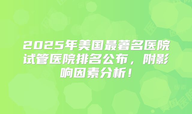 2025年美国最著名医院试管医院排名公布,附影响因素分析!