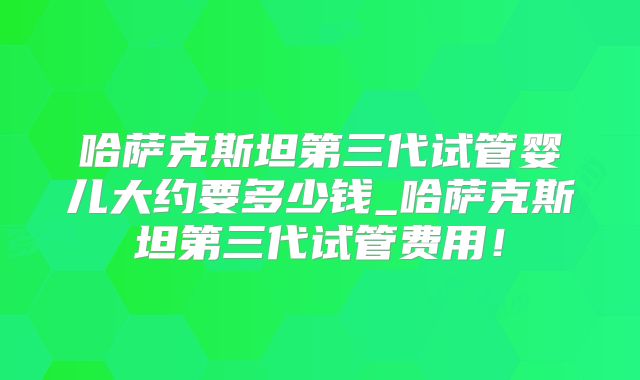 哈萨克斯坦第三代试管婴儿大约要多少钱_哈萨克斯坦第三代试管费用!