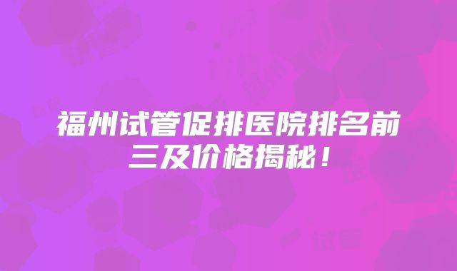 福州试管促排医院排名前三及价格揭秘！