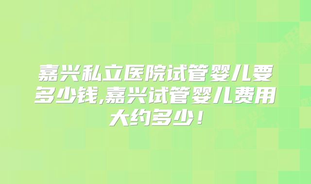 嘉兴私立医院试管婴儿要多少钱,嘉兴试管婴儿费用大约多少！
