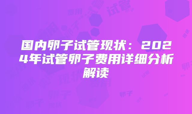 国内卵子试管现状：2024年试管卵子费用详细分析解读
