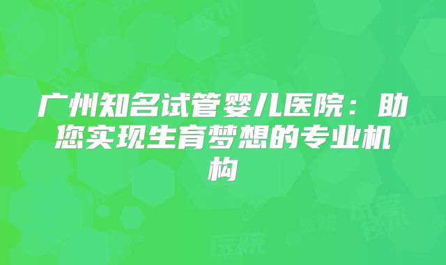 广州知名试管婴儿医院:助您实现生育梦想的专业机构