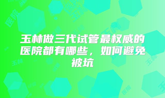 玉林做三代试管最权威的医院都有哪些,如何避免被坑