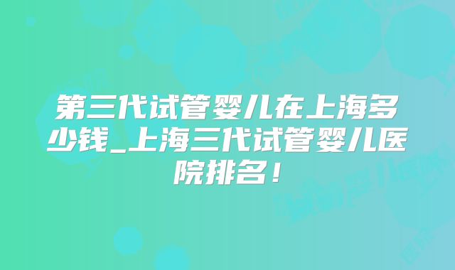 第三代试管婴儿在上海多少钱_上海三代试管婴儿医院排名！