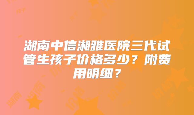 湖南中信湘雅医院三代试管生孩子价格多少?附费用明细?