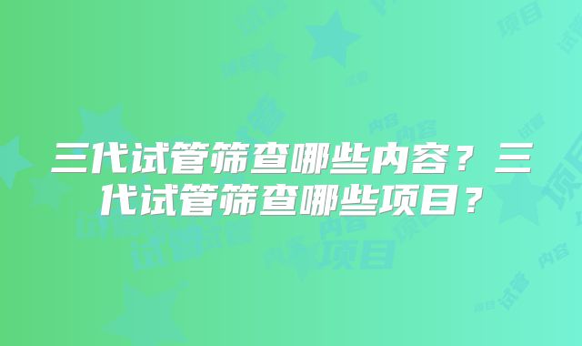 三代试管筛查哪些内容？三代试管筛查哪些项目？