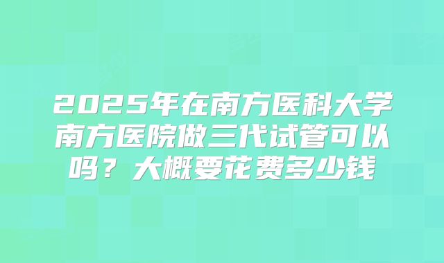 2025年在南方医科大学南方医院做三代试管可以吗?大概要花费多少钱