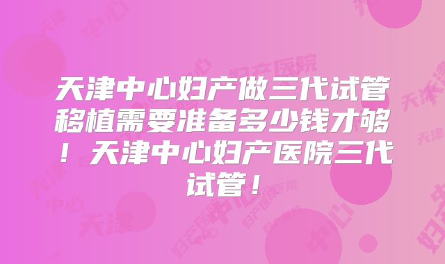 天津中心妇产做三代试管移植需要准备多少钱才够!天津中心妇产医院三代试管!
