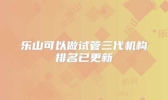 乐山可以做试管三代机构排名已更新