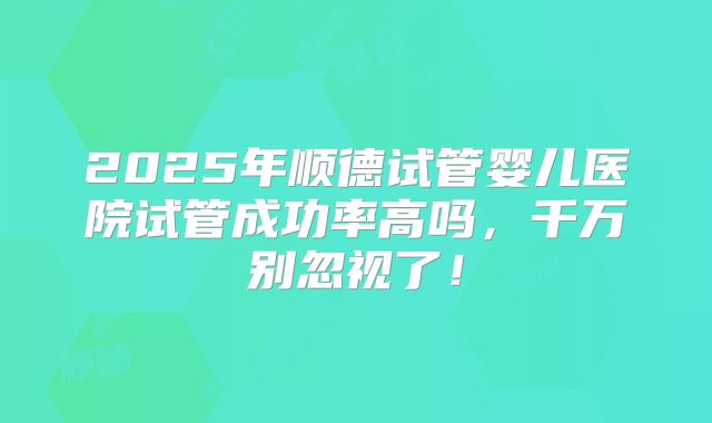 2025年顺德试管婴儿医院试管成功率高吗，千万别忽视了！