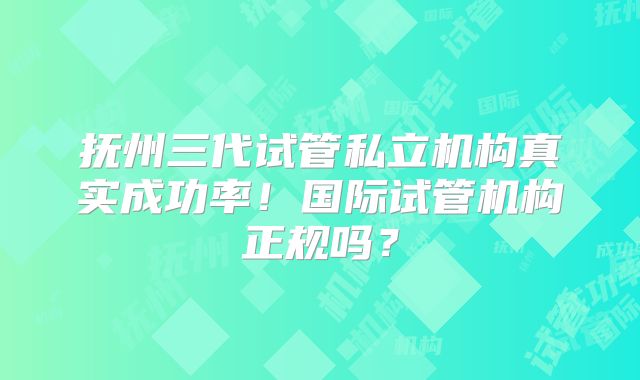 抚州三代试管私立机构真实成功率！国际试管机构正规吗？