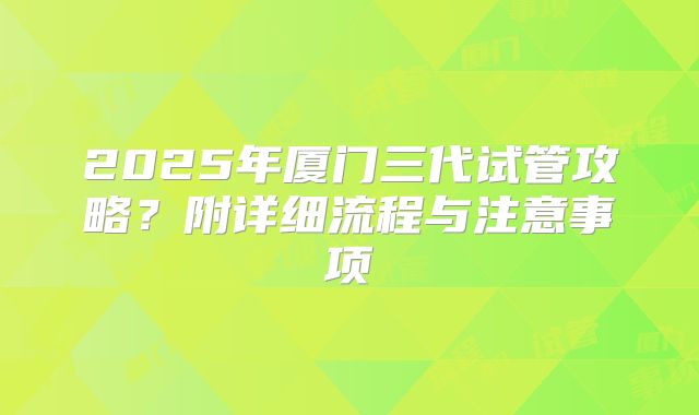 2025年厦门三代试管攻略？附详细流程与注意事项
