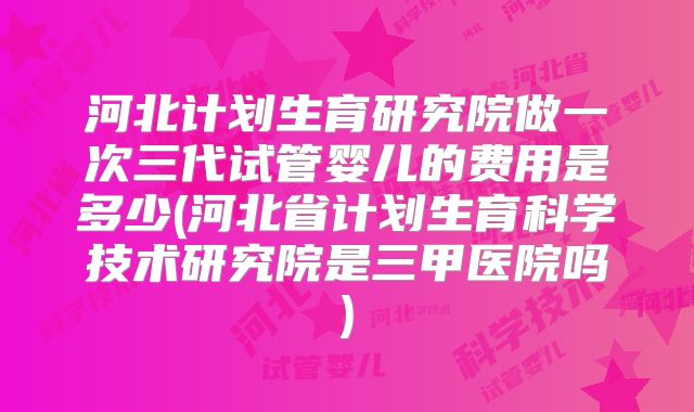 河北计划生育研究院做一次三代试管婴儿的费用是多少(河北省计划生育科学技术研究院是三甲医院吗)