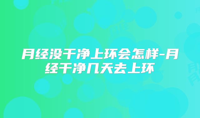 月经没干净上环会怎样-月经干净几天去上环