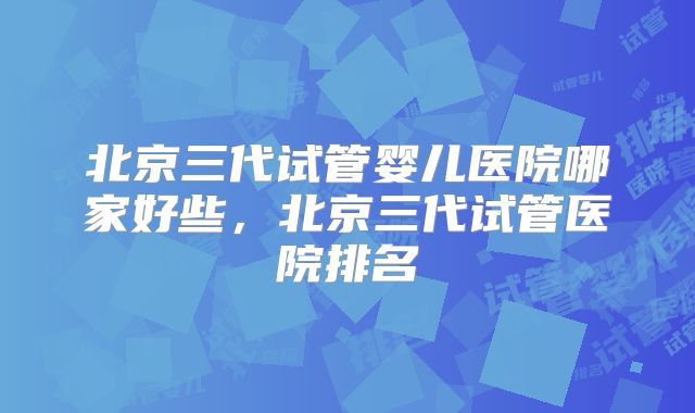 北京三代试管婴儿医院哪家好些，北京三代试管医院排名